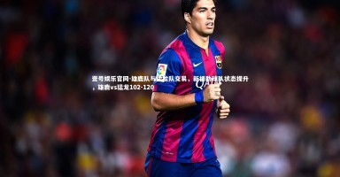 壹号娱乐官网-雄鹿队与猛龙队交易，新援助球队状态提升，雄鹿vs猛龙102-120