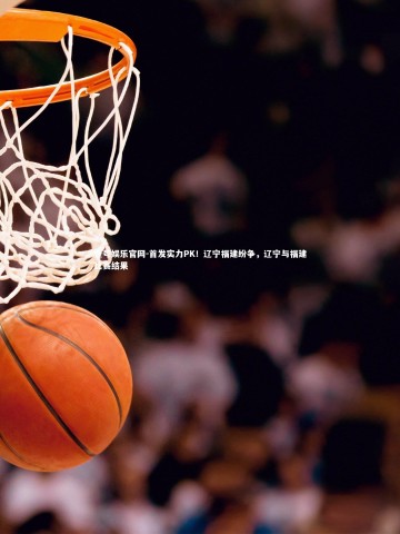 壹号娱乐官网-首发实力PK！辽宁福建纷争，辽宁与福建比赛结果